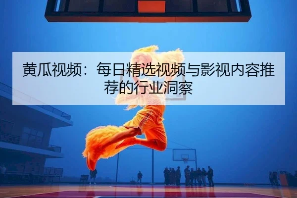黄瓜视频：每日精选视频与影视内容推荐的行业洞察